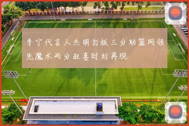 李宁代言人杰明打板三分助篮网领先魔术两分狂喜时刻再现