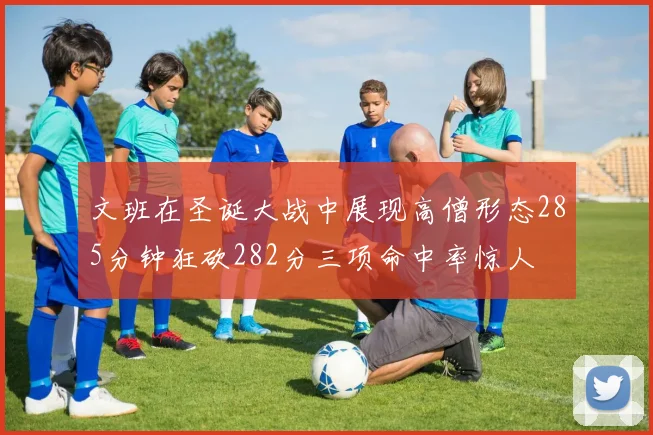 文班在圣诞大战中展现高僧形态285分钟狂砍282分三项命中率惊人