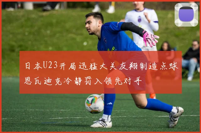 日本U23开局迅猛大关友翔制造点球恩瓦迪克冷静罚入领先对手