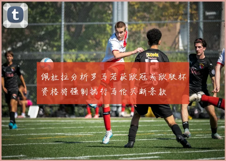 佩杜拉分析罗马若获欧冠或欧联杯资格将强制执行马伦买断条款