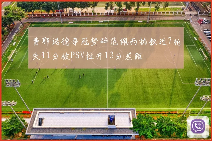 费耶诺德争冠梦碎范佩西执教近7轮失11分被PSV拉开13分差距