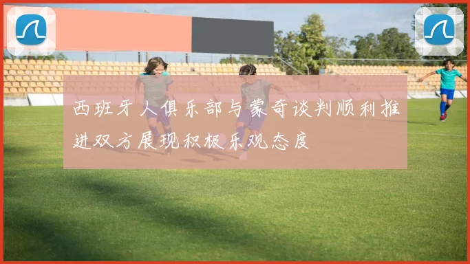 西班牙人俱乐部与蒙奇谈判顺利推进双方展现积极乐观态度