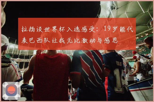 拉扬谈世界杯入选感受：19岁能代表巴西队让我无比激动与感恩
