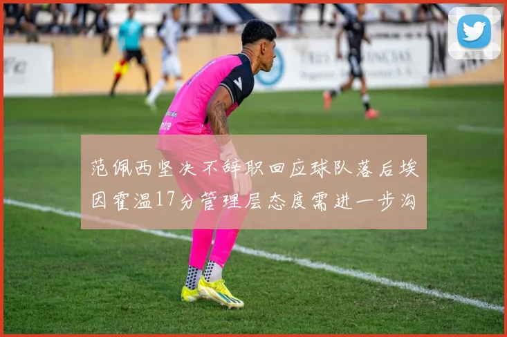 范佩西坚决不辞职回应球队落后埃因霍温17分管理层态度需进一步沟通