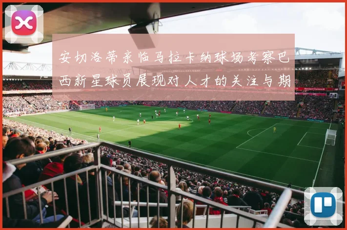 安切洛蒂亲临马拉卡纳球场考察巴西新星球员展现对人才的关注与期待