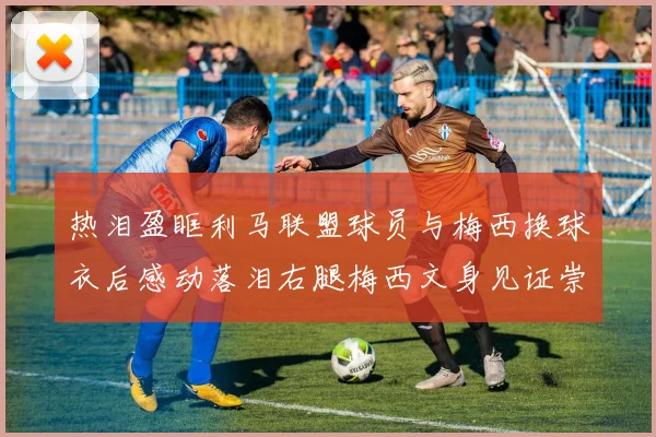 热泪盈眶利马联盟球员与梅西换球衣后感动落泪右腿梅西文身见证崇拜之情