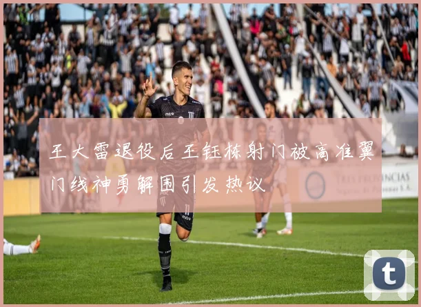 王大雷退役后王钰栋射门被高准翼门线神勇解围引发热议