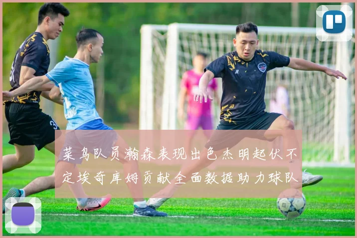 菜鸟队员瀚森表现出色杰明起伏不定埃奇库姆贡献全面数据助力球队