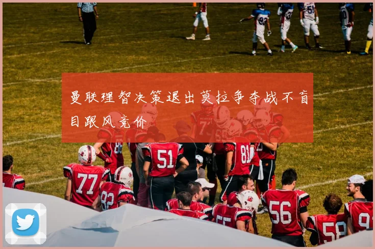 曼联理智决策退出莫拉争夺战不盲目跟风竞价
