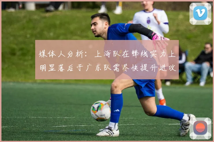 媒体人分析：上海队在锋线实力上明显落后于广东队需尽快提升进攻火力