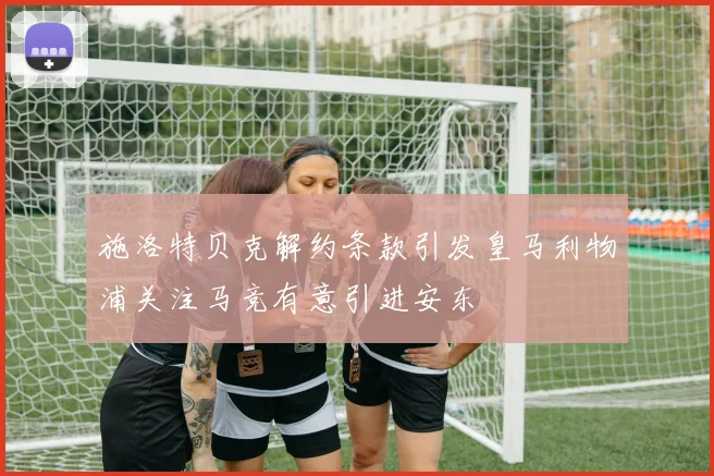 施洛特贝克解约条款引发皇马利物浦关注马竞有意引进安东