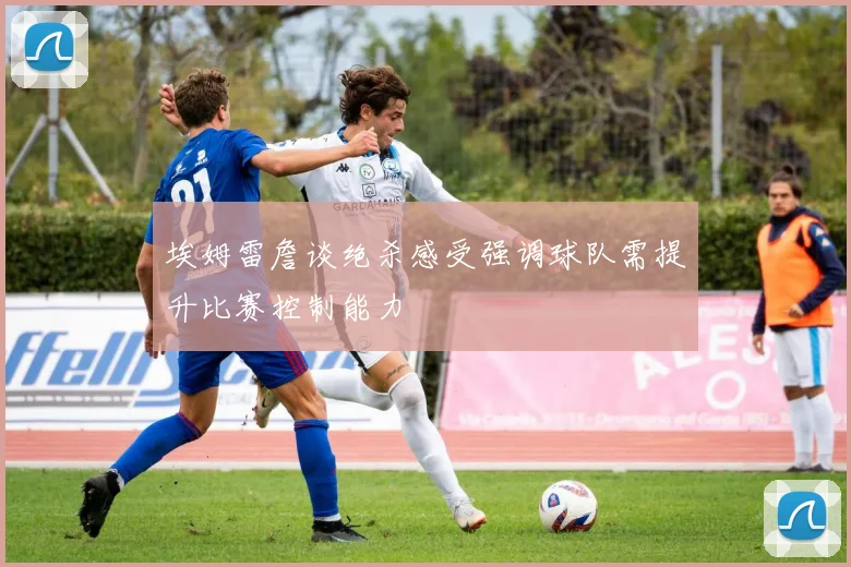 埃姆雷詹谈绝杀感受强调球队需提升比赛控制能力