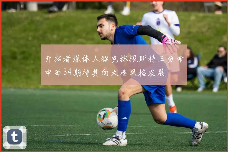 开拓者媒体人称克林根斯特三分命中率34期待其向大洛风格发展