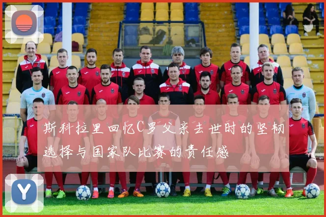 斯科拉里回忆C罗父亲去世时的坚韧选择与国家队比赛的责任感