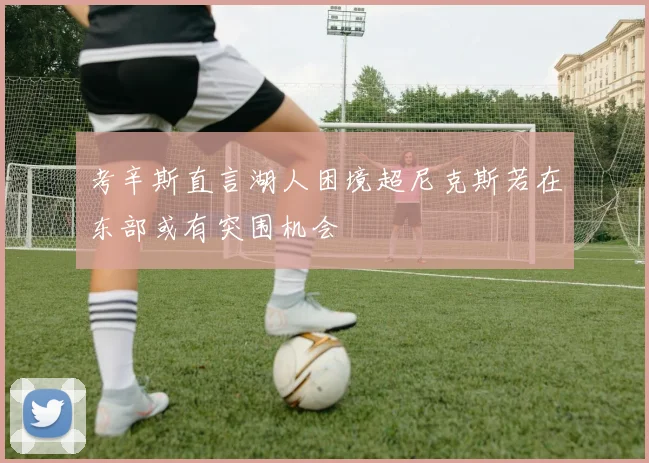 考辛斯直言湖人困境超尼克斯若在东部或有突围机会