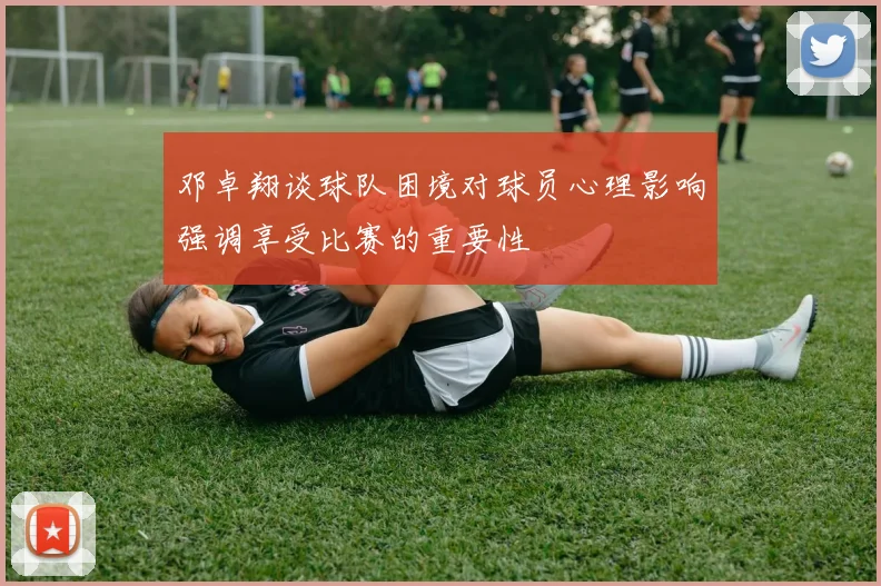 邓卓翔谈球队困境对球员心理影响强调享受比赛的重要性