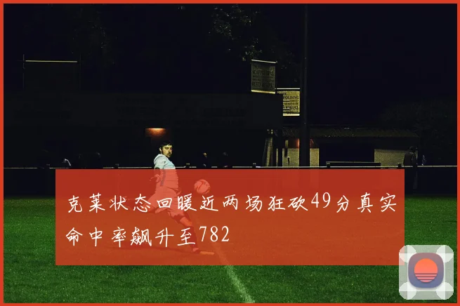 克莱状态回暖近两场狂砍49分真实命中率飙升至782